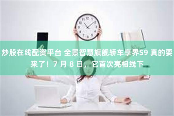 炒股在线配资平台 全景智慧旗舰轿车享界S9 真的要来了！7 月 8 日，它首次亮相线下