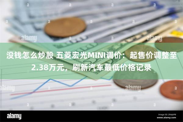 没钱怎么炒股 五菱宏光MINI调价：起售价调整至2.38万元，刷新汽车最低价格记录