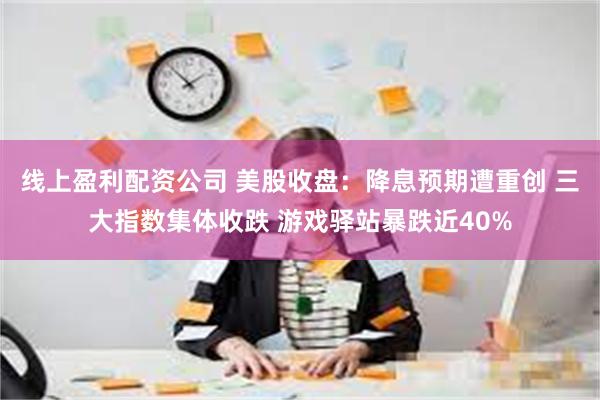 线上盈利配资公司 美股收盘：降息预期遭重创 三大指数集体收跌 游戏驿站暴跌近40%