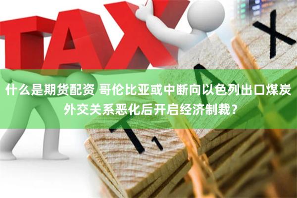 什么是期货配资 哥伦比亚或中断向以色列出口煤炭 外交关系恶化后开启经济制裁？