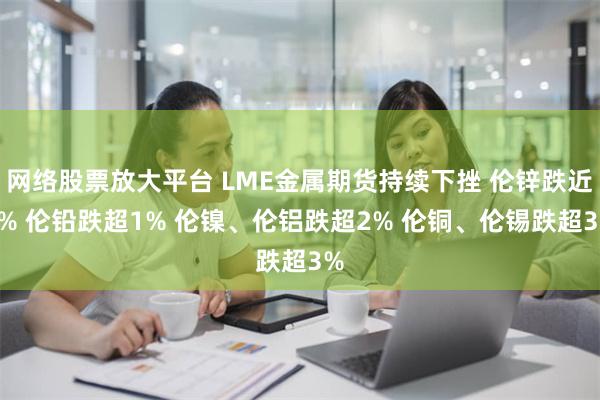 网络股票放大平台 LME金属期货持续下挫 伦锌跌近4% 伦铅跌超1% 伦镍、伦铝跌超2% 伦铜、伦锡跌超3%