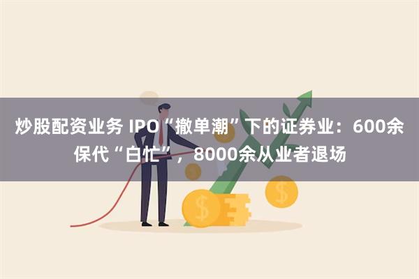 炒股配资业务 IPO“撤单潮”下的证券业：600余保代“白忙”，8000余从业者退场