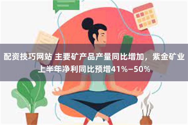 配资技巧网站 主要矿产品产量同比增加，紫金矿业上半年净利同比预增41%—50%