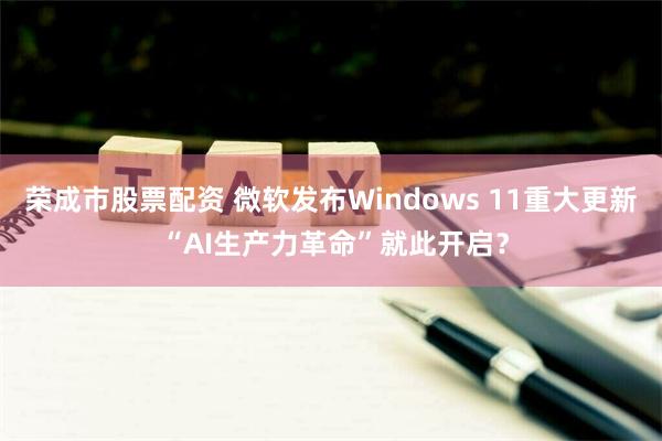 荣成市股票配资 微软发布Windows 11重大更新 “AI生产力革命”就此开启？