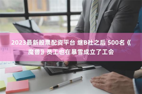 2023最新股票配资平台 继B社之后 500名《魔兽》员工也在暴雪成立了工会