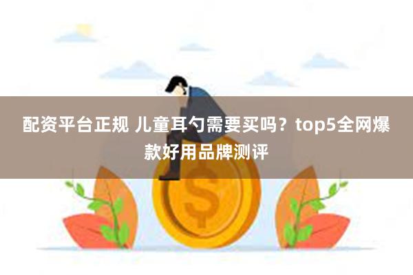 配资平台正规 儿童耳勺需要买吗？top5全网爆款好用品牌测评