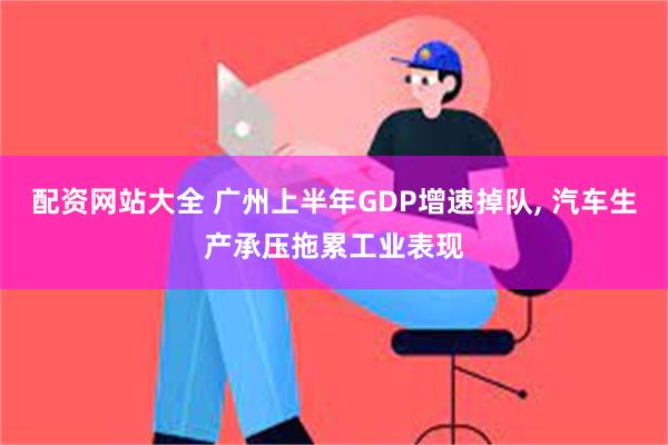 配资网站大全 广州上半年GDP增速掉队, 汽车生产承压拖累工业表现