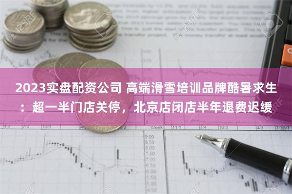 2023实盘配资公司 高端滑雪培训品牌酷暑求生：超一半门店关停，北京店闭店半年退费迟缓