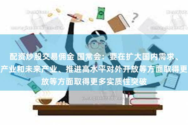 配资炒股交易佣金 国常会：要在扩大国内需求、培育壮大新兴产业和未来产业、推进高水平对外开放等方面取得更多实质性突破