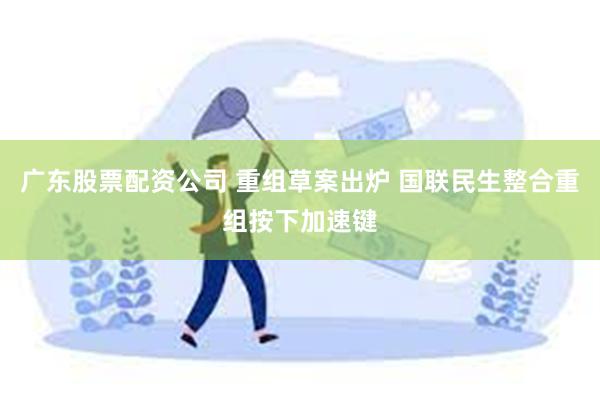 广东股票配资公司 重组草案出炉 国联民生整合重组按下加速键