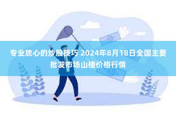 专业放心的炒股技巧 2024年8月18日全国主要批发市场山楂价格行情