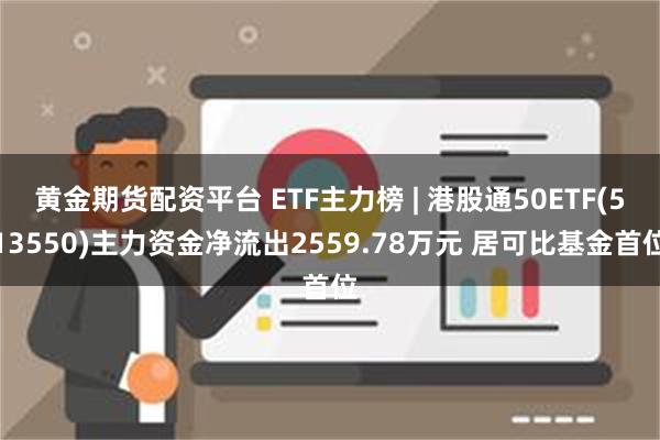 黄金期货配资平台 ETF主力榜 | 港股通50ETF(513550)主力资金净流出2559.78万元 居可比基金首位