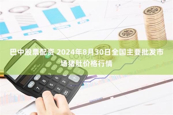 巴中股票配资 2024年8月30日全国主要批发市场猪肚价格行情