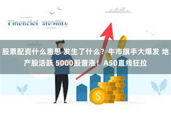 股票配资什么意思 发生了什么？牛市旗手大爆发 地产股活跃 5000股普涨！A50直线狂拉