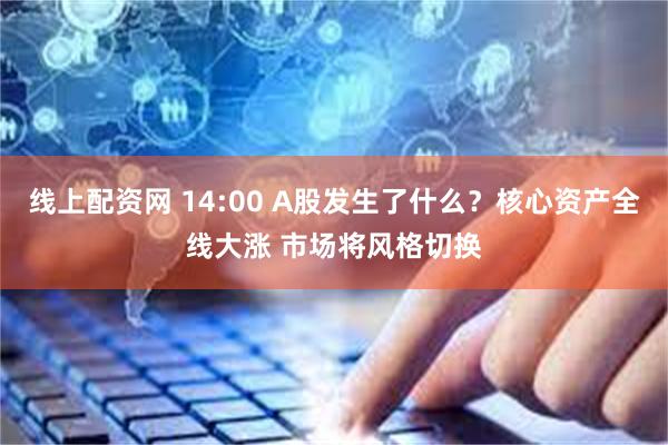 线上配资网 14:00 A股发生了什么？核心资产全线大涨 市场将风格切换