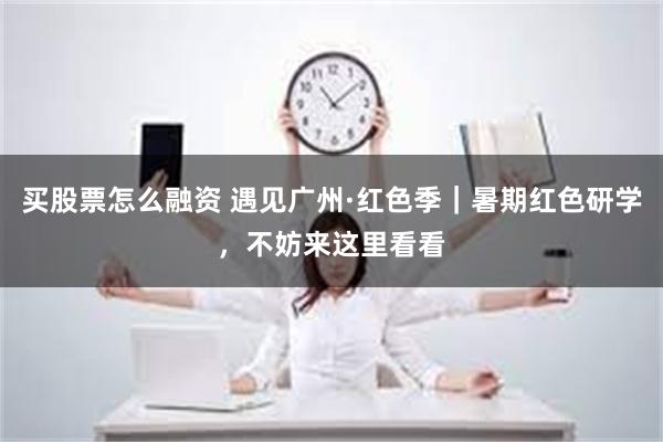 买股票怎么融资 遇见广州·红色季｜暑期红色研学，不妨来这里看看