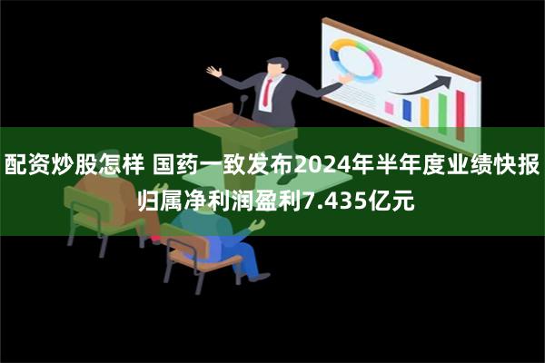 配资炒股怎样 国药一致发布2024年半年度业绩快报 归属净利润盈利7.435亿元