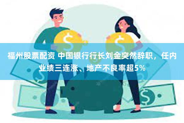 福州股票配资 中国银行行长刘金突然辞职，任内业绩三连涨、地产不良率超5%