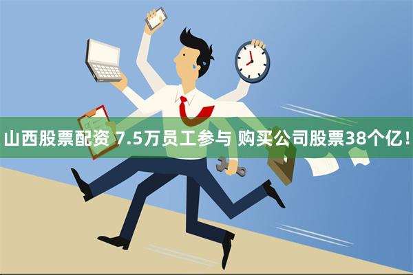 山西股票配资 7.5万员工参与 购买公司股票38个亿！