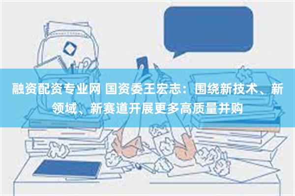 融资配资专业网 国资委王宏志：围绕新技术、新领域、新赛道开展更多高质量并购