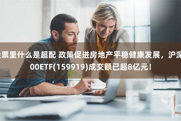 股票里什么是超配 政策促进房地产平稳健康发展，沪深300ETF(159919)成交额已超8亿元！