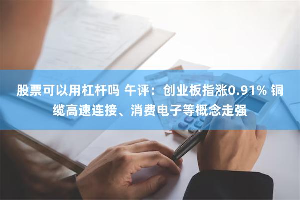 股票可以用杠杆吗 午评：创业板指涨0.91% 铜缆高速连接、消费电子等概念走强