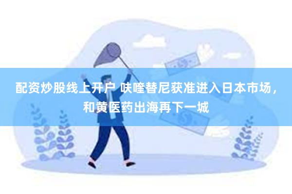 配资炒股线上开户 呋喹替尼获准进入日本市场，和黄医药出海再下一城