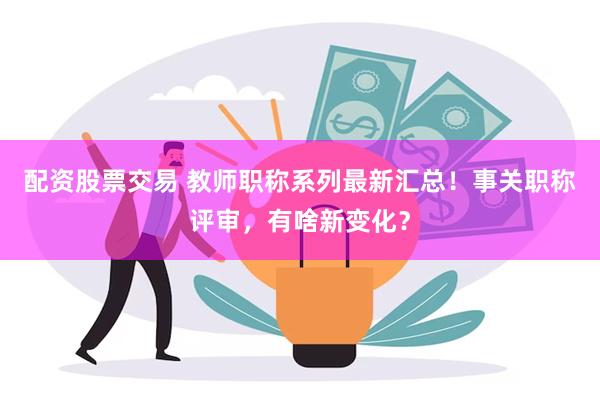 配资股票交易 教师职称系列最新汇总！事关职称评审，有啥新变化？