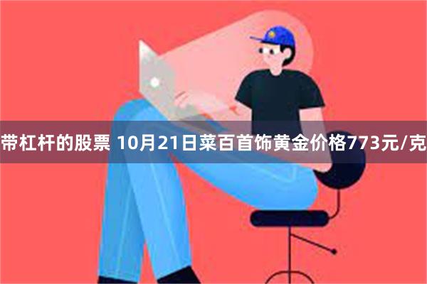 带杠杆的股票 10月21日菜百首饰黄金价格773元/克