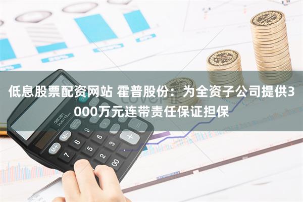 低息股票配资网站 霍普股份：为全资子公司提供3000万元连带责任保证担保