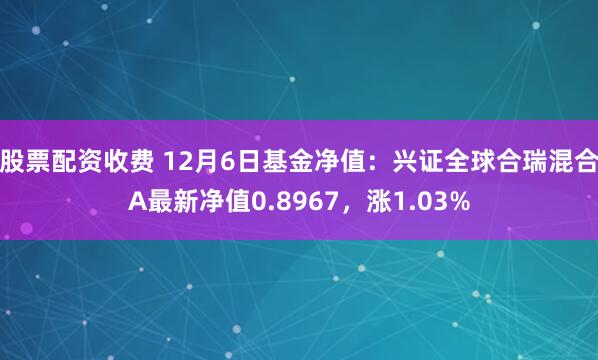 股票配资收费 12月6日基金净值：兴证全球合瑞混合A最新净值0.8967，涨1.03%