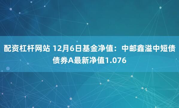 配资杠杆网站 12月6日基金净值：中邮鑫溢中短债债券A最新净值1.076