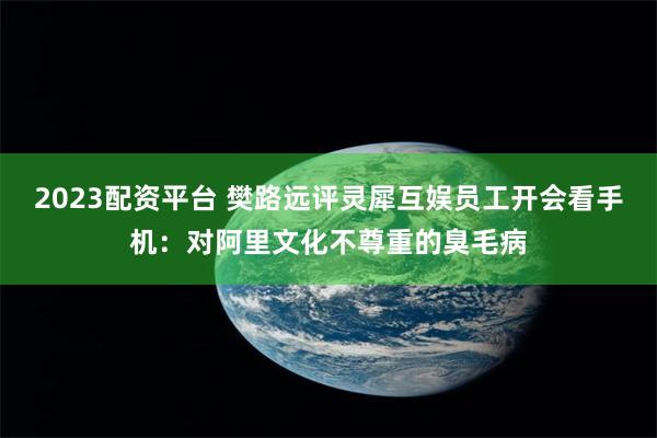 2023配资平台 樊路远评灵犀互娱员工开会看手机：对阿里文化不尊重的臭毛病