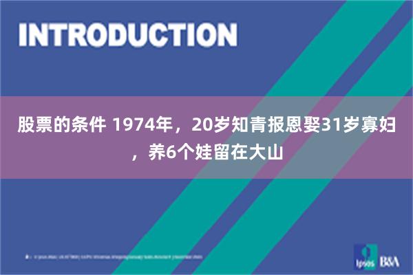 股票的条件 1974年，20岁知青报恩娶31岁寡妇，养6个娃留在大山