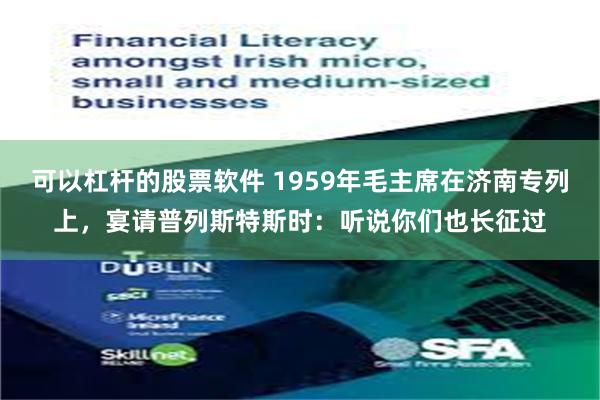 可以杠杆的股票软件 1959年毛主席在济南专列上，宴请普列斯特斯时：听说你们也长征过