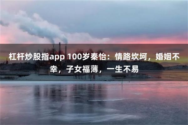 杠杆炒股指app 100岁秦怡：情路坎坷，婚姻不幸，子女福薄，一生不易