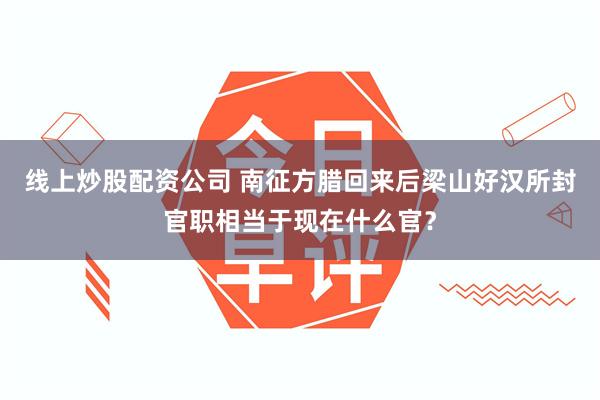 线上炒股配资公司 南征方腊回来后梁山好汉所封官职相当于现在什么官？