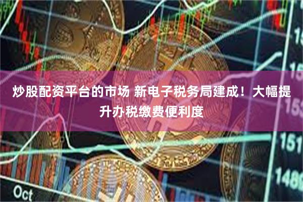 炒股配资平台的市场 新电子税务局建成！大幅提升办税缴费便利度