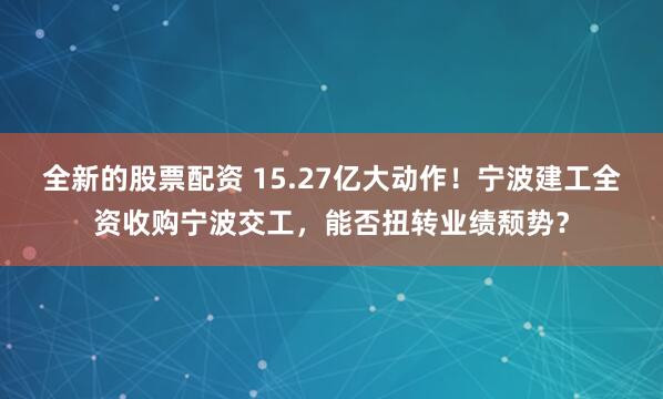 全新的股票配资 15.27亿大动作！宁波建工全资收购宁波交工，能否扭转业绩颓势？