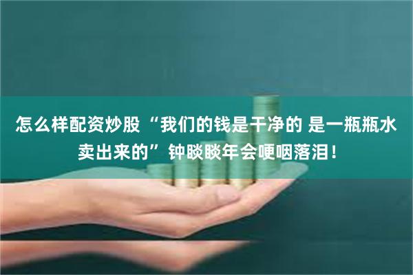 怎么样配资炒股 “我们的钱是干净的 是一瓶瓶水卖出来的” 钟睒睒年会哽咽落泪！