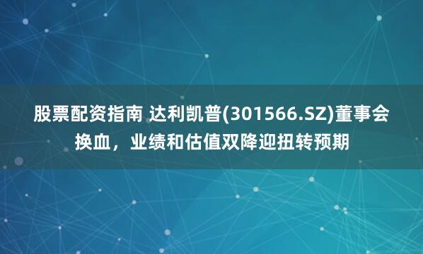 股票配资指南 达利凯普(301566.SZ)董事会换血，业绩和估值双降迎扭转预期