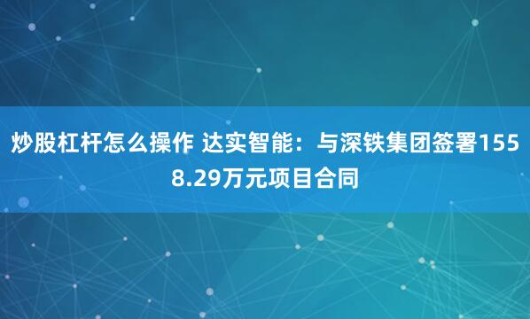 炒股杠杆怎么操作 达实智能：与深铁集团签署1558.29万元项目合同