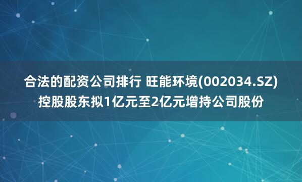 合法的配资公司排行 旺能环境(002034.SZ)控股股东拟1亿元至2亿元增持公司股份