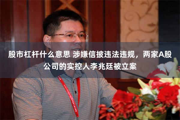 股市杠杆什么意思 涉嫌信披违法违规，两家A股公司的实控人李兆廷被立案