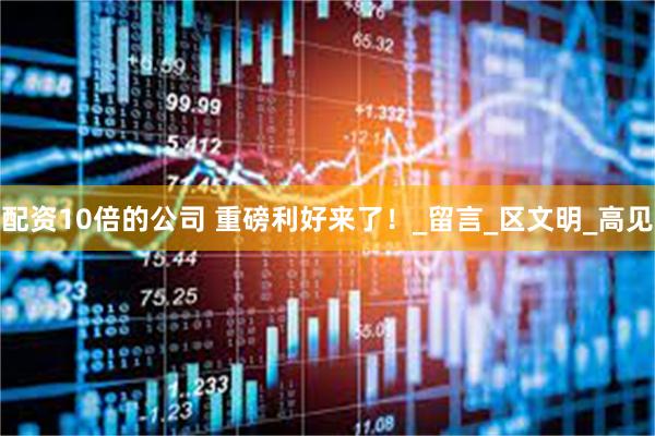 配资10倍的公司 重磅利好来了！_留言_区文明_高见