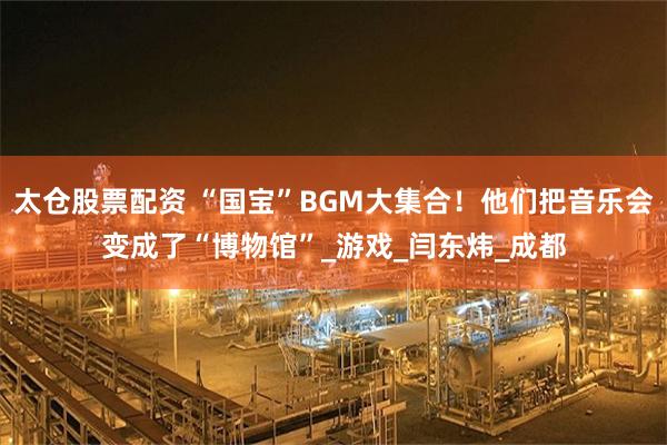 太仓股票配资 “国宝”BGM大集合！他们把音乐会变成了“博物馆”_游戏_闫东炜_成都