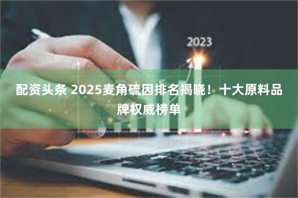 配资头条 2025麦角硫因排名揭晓！十大原料品牌权威榜单