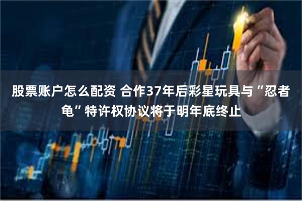 股票账户怎么配资 合作37年后彩星玩具与“忍者龟”特许权协议将于明年底终止